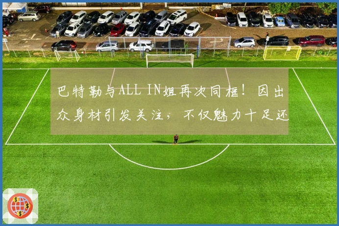 巴特勒与ALL IN姐再次同框！因出众身材引发关注，不仅魅力十足还极具自信