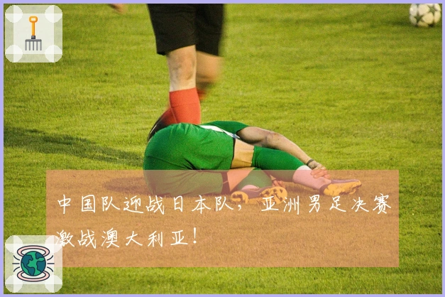 中国队迎战日本队，亚洲男足决赛激战澳大利亚！
