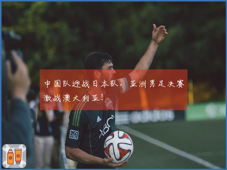 中国队迎战日本队，亚洲男足决赛激战澳大利亚！