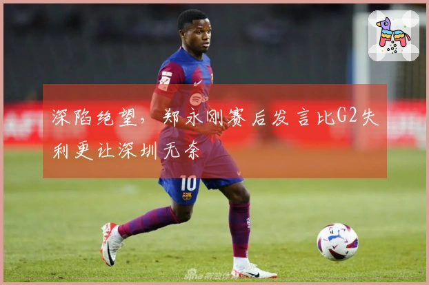 深陷绝望，郑永刚赛后发言比G2失利更让深圳无奈