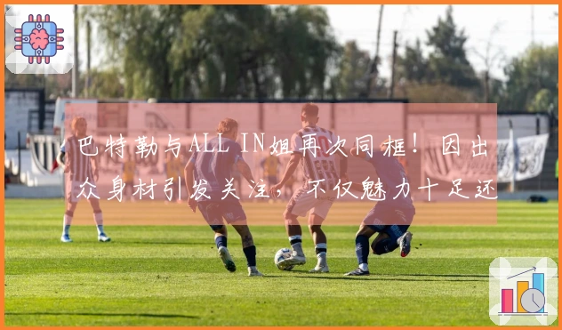 巴特勒与ALL IN姐再次同框！因出众身材引发关注，不仅魅力十足还极具自信